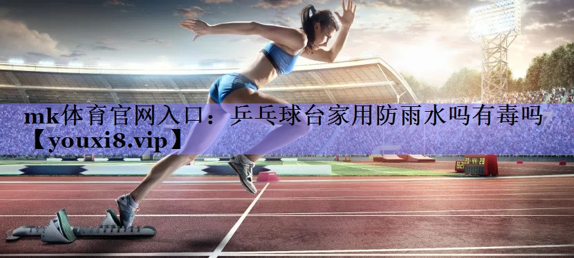 mk体育官网入口：乒乓球台家用防雨水吗有毒吗